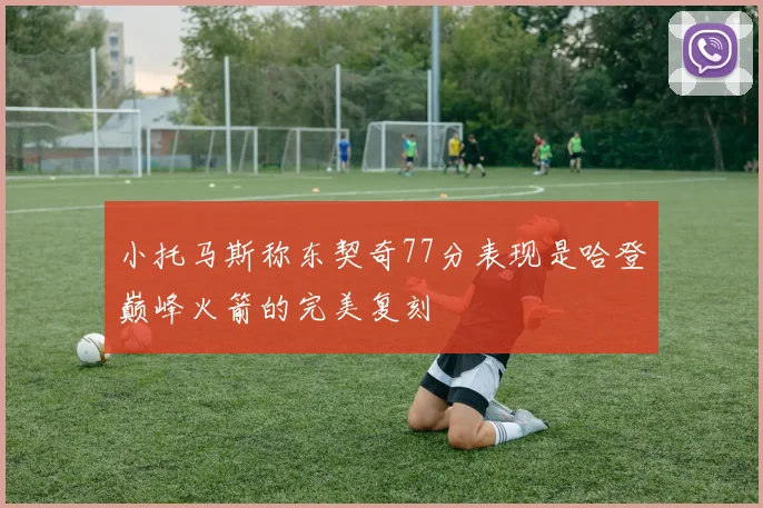 小托马斯称东契奇77分表现是哈登巅峰火箭的完美复刻