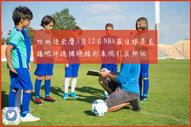 伦纳德荣膺3月12日NBA最佳球员直播吧评选揭晓精彩表现引发热议