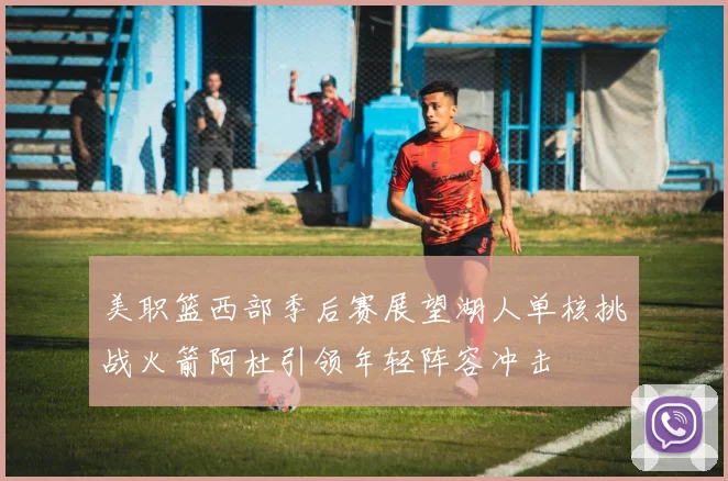 美职篮西部季后赛展望湖人单核挑战火箭阿杜引领年轻阵容冲击