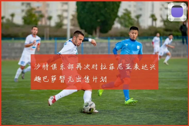 沙特俱乐部再次对拉菲尼亚表达兴趣巴萨暂无出售计划