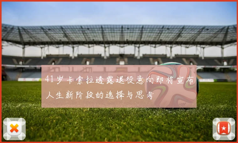 41岁卡索拉透露退役意向即将宣布人生新阶段的选择与思考