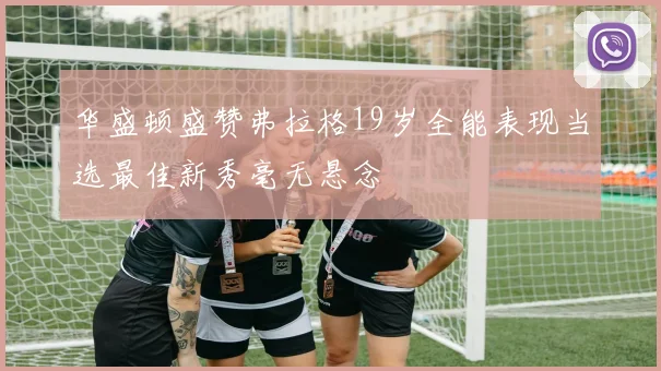 华盛顿盛赞弗拉格19岁全能表现当选最佳新秀毫无悬念