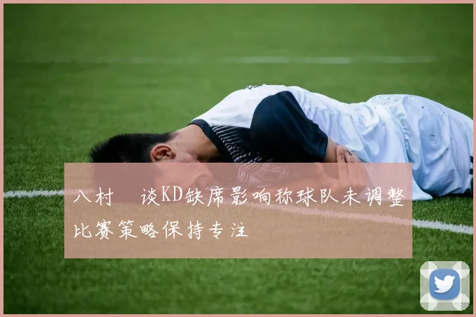 八村塁谈KD缺席影响称球队未调整比赛策略保持专注