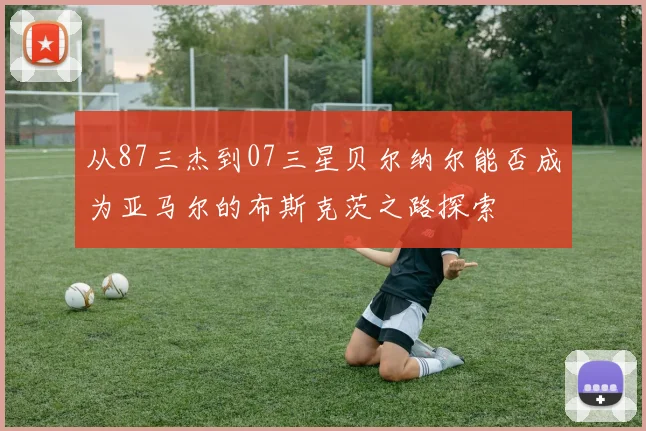 从87三杰到07三星贝尔纳尔能否成为亚马尔的布斯克茨之路探索