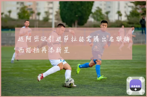 迈阿密欲引进萨拉赫需腾出名额梅西搭档再添新星