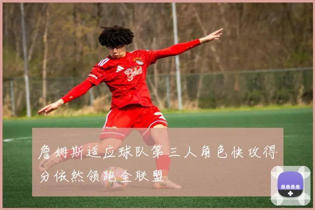 詹姆斯适应球队第三人角色快攻得分依然领跑全联盟