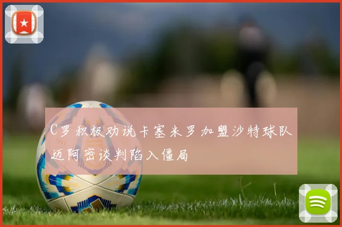 C罗积极劝说卡塞米罗加盟沙特球队迈阿密谈判陷入僵局