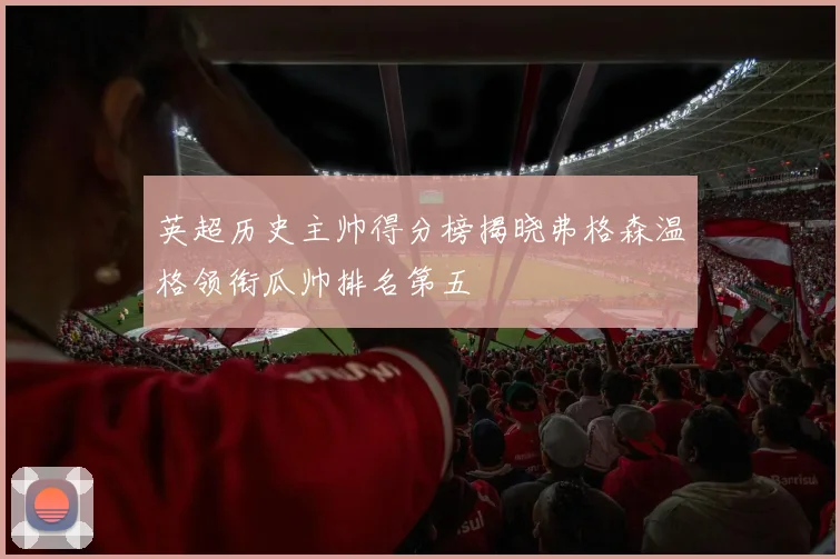 英超历史主帅得分榜揭晓弗格森温格领衔瓜帅排名第五
