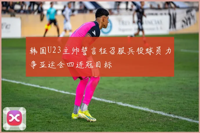 韩国U23主帅誓言征召服兵役球员力争亚运会四连冠目标