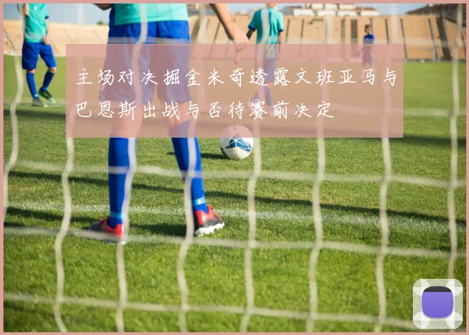 主场对决掘金米奇透露文班亚马与巴恩斯出战与否待赛前决定
