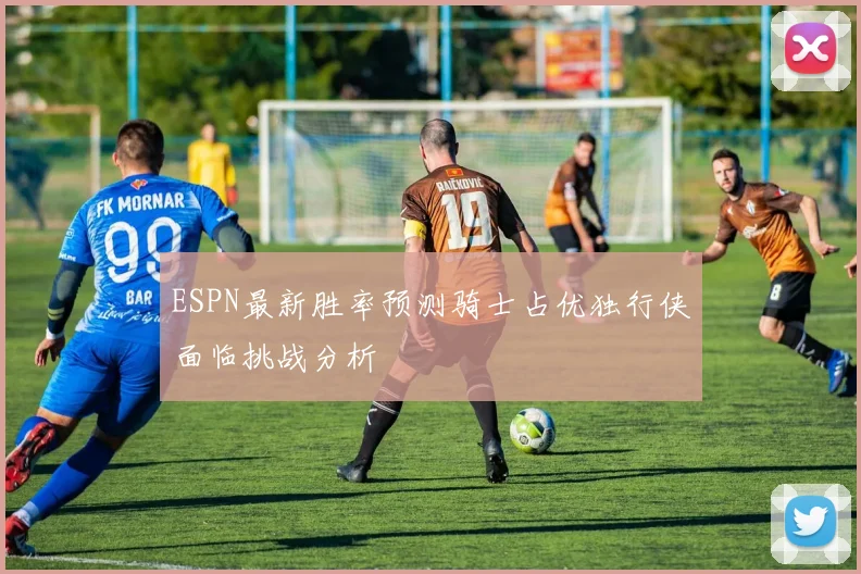 ESPN最新胜率预测骑士占优独行侠面临挑战分析