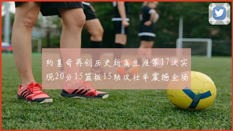 约基奇再创历史新高生涯第17次实现20分15篮板15助攻壮举震撼全场