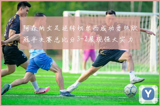 阿森纳女足逆转切尔西成功晋级欧冠半决赛总比分3-2展现强大实力