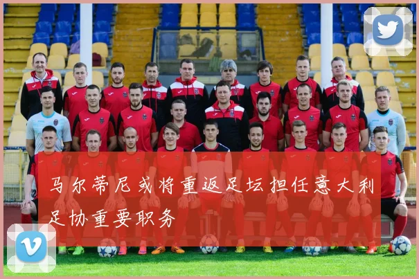 马尔蒂尼或将重返足坛担任意大利足协重要职务