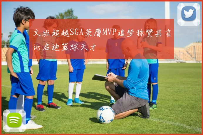文班超越SGA荣膺MVP追梦称赞其言论启迪篮球天才