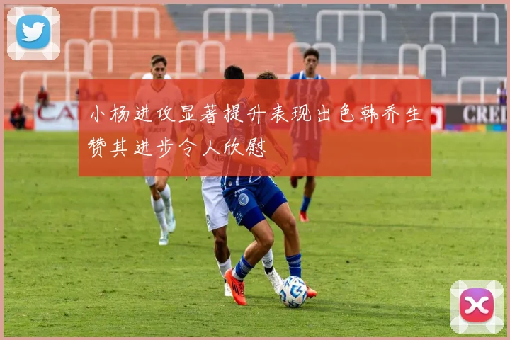 小杨进攻显著提升表现出色韩乔生赞其进步令人欣慰